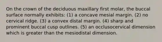 On the crown of the deciduous maxillary first molar, the buccal surface normally exhibits: (1) a concave mesial margin. (2) no cervical ridge. (3) a convex distal margin. (4) sharp and prominent buccal cusp outlines. (5) an occlusocervical dimension which is greater than the mesiodistal dimension.