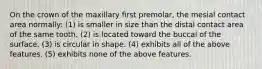 On the crown of the maxillary first premolar, the mesial contact area normally: (1) is smaller in size than the distal contact area of the same tooth. (2) is located toward the buccal of the surface. (3) is circular in shape. (4) exhibits all of the above features. (5) exhibits none of the above features.