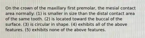 On the crown of the maxillary first premolar, the mesial contact area normally: (1) is smaller in size than the distal contact area of the same tooth. (2) is located toward the buccal of the surface. (3) is circular in shape. (4) exhibits all of the above features. (5) exhibits none of the above features.