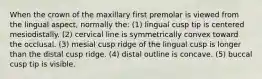 When the crown of the maxillary first premolar is viewed from the lingual aspect, normally the: (1) lingual cusp tip is centered mesiodistally. (2) cervical line is symmetrically convex toward the occlusal. (3) mesial cusp ridge of the lingual cusp is longer than the distal cusp ridge. (4) distal outline is concave. (5) buccal cusp tip is visible.