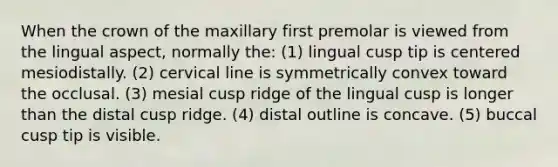 When the crown of the maxillary first premolar is viewed from the lingual aspect, normally the: (1) lingual cusp tip is centered mesiodistally. (2) cervical line is symmetrically convex toward the occlusal. (3) mesial cusp ridge of the lingual cusp is longer than the distal cusp ridge. (4) distal outline is concave. (5) buccal cusp tip is visible.