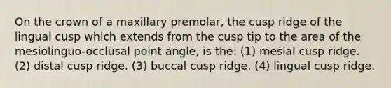 On the crown of a maxillary premolar, the cusp ridge of the lingual cusp which extends from the cusp tip to the area of the mesiolinguo-occlusal point angle, is the: (1) mesial cusp ridge. (2) distal cusp ridge. (3) buccal cusp ridge. (4) lingual cusp ridge.