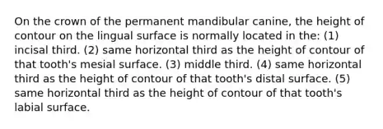 On the crown of the permanent mandibular canine, the height of contour on the lingual surface is normally located in the: (1) incisal third. (2) same horizontal third as the height of contour of that tooth's mesial surface. (3) middle third. (4) same horizontal third as the height of contour of that tooth's distal surface. (5) same horizontal third as the height of contour of that tooth's labial surface.