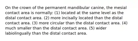 On the crown of the permanent mandibular canine, the mesial contact area is normally: (1) located at the same level as the distal contact area. (2) more incisally located than the distal contact area. (3) more circular than the distal contact area. (4) much smaller than the distal contact area. (5) wider labiolingually than the distal contact area.