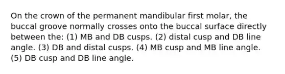 On the crown of the permanent mandibular first molar, the buccal groove normally crosses onto the buccal surface directly between the: (1) MB and DB cusps. (2) distal cusp and DB line angle. (3) DB and distal cusps. (4) MB cusp and MB line angle. (5) DB cusp and DB line angle.