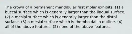 The crown of a permanent mandibular first molar exhibits: (1) a buccal surface which is generally larger than the lingual surface. (2) a mesial surface which is generally larger than the distal surface. (3) a mesial surface which is rhomboidal in outline. (4) all of the above features. (5) none of the above features.