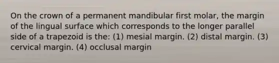 On the crown of a permanent mandibular first molar, the margin of the lingual surface which corresponds to the longer parallel side of a trapezoid is the: (1) mesial margin. (2) distal margin. (3) cervical margin. (4) occlusal margin