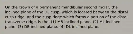 On the crown of a permanent mandibular second molar, the inclined plane of the DL cusp, which is located between the distal cusp ridge, and the cusp ridge which forms a portion of the distal transverse ridge, is the: (1) MB inclined plane. (2) ML inclined plane. (3) DB inclined plane. (4) DL inclined plane.