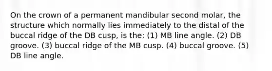 On the crown of a permanent mandibular second molar, the structure which normally lies immediately to the distal of the buccal ridge of the DB cusp, is the: (1) MB line angle. (2) DB groove. (3) buccal ridge of the MB cusp. (4) buccal groove. (5) DB line angle.