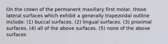 On the crown of the permanent maxillary first molar, those lateral surfaces which exhibit a generally trapezoidal outline include: (1) buccal surfaces. (2) lingual surfaces. (3) proximal surfaces. (4) all of the above surfaces. (5) none of the above surfaces