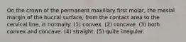 On the crown of the permanent maxillary first molar, the mesial margin of the buccal surface, from the contact area to the cervical line, is normally: (1) convex. (2) concave. (3) both convex and concave. (4) straight. (5) quite irregular.