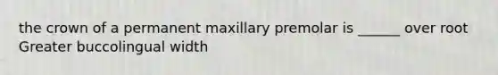 the crown of a permanent maxillary premolar is ______ over root Greater buccolingual width