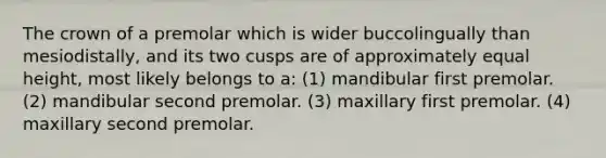 The crown of a premolar which is wider buccolingually than mesiodistally, and its two cusps are of approximately equal height, most likely belongs to a: (1) mandibular first premolar. (2) mandibular second premolar. (3) maxillary first premolar. (4) maxillary second premolar.