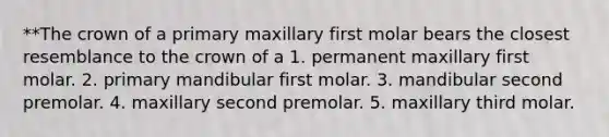 **The crown of a primary maxillary first molar bears the closest resemblance to the crown of a 1. permanent maxillary first molar. 2. primary mandibular first molar. 3. mandibular second premolar. 4. maxillary second premolar. 5. maxillary third molar.