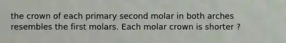 the crown of each primary second molar in both arches resembles the first molars. Each molar crown is shorter ?