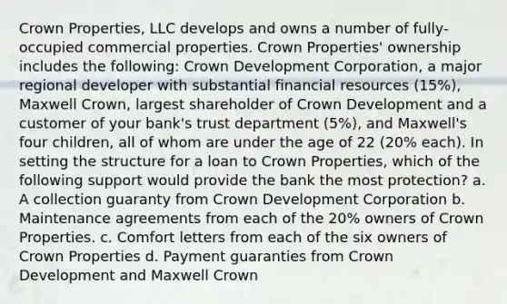 Crown Properties, LLC develops and owns a number of fully-occupied commercial properties. Crown Properties' ownership includes the following: Crown Development Corporation, a major regional developer with substantial financial resources (15%), Maxwell Crown, largest shareholder of Crown Development and a customer of your bank's trust department (5%), and Maxwell's four children, all of whom are under the age of 22 (20% each). In setting the structure for a loan to Crown Properties, which of the following support would provide the bank the most protection? a. A collection guaranty from Crown Development Corporation b. Maintenance agreements from each of the 20% owners of Crown Properties. c. Comfort letters from each of the six owners of Crown Properties d. Payment guaranties from Crown Development and Maxwell Crown