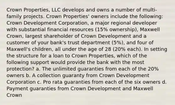 Crown Properties, LLC develops and owns a number of multi-family projects. Crown Properties' owners include the following: Crown Development Corporation, a major regional developer with substantial financial resources (15% ownership), Maxwell Crown, largest shareholder of Crown Development and a customer of your bank's trust department (5%), and four of Maxwell's children, all under the age of 28 (20% each). In setting the structure for a loan to Crown Properties, which of the following support would provide the bank with the most protection? a. The unlimited guaranties from each of the 20% owners b. A collection guaranty from Crown Development Corporation c. Pro rata guaranties from each of the six owners d. Payment guaranties from Crown Development and Maxwell Crown