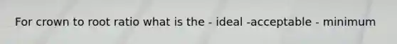 For crown to root ratio what is the - ideal -acceptable - minimum