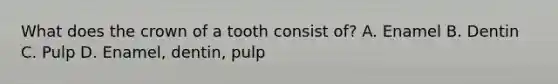 What does the crown of a tooth consist of? A. Enamel B. Dentin C. Pulp D. Enamel, dentin, pulp