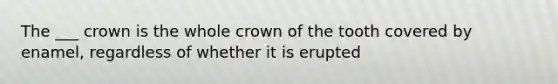 The ___ crown is the whole crown of the tooth covered by enamel, regardless of whether it is erupted