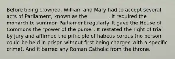 Before being crowned, William and Mary had to accept several acts of Parliament, known as the ________. It required the monarch to summon Parliament regularly. It gave the House of Commons the "power of the purse". It restated the right of trial by jury and affirmed the principle of habeus corpus (no person could be held in prison without first being charged with a specific crime). And it barred any Roman Catholic from the throne.