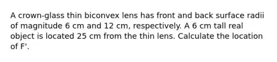 A crown-glass thin biconvex lens has front and back surface radii of magnitude 6 cm and 12 cm, respectively. A 6 cm tall real object is located 25 cm from the thin lens. Calculate the location of F'.