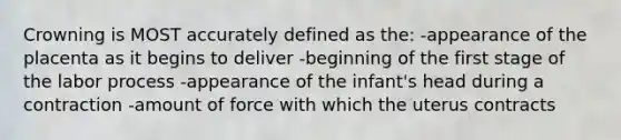 Crowning is MOST accurately defined as the: -appearance of the placenta as it begins to deliver -beginning of the first stage of the labor process -appearance of the infant's head during a contraction -amount of force with which the uterus contracts