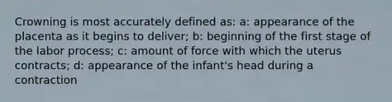 Crowning is most accurately defined as: a: appearance of the placenta as it begins to deliver; b: beginning of the first stage of the labor process; c: amount of force with which the uterus contracts; d: appearance of the infant's head during a contraction