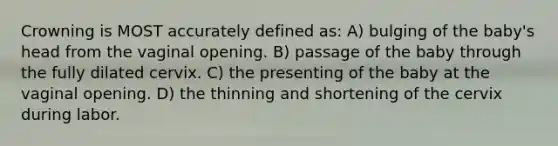 Crowning is MOST accurately defined as: A) bulging of the baby's head from the vaginal opening. B) passage of the baby through the fully dilated cervix. C) the presenting of the baby at the vaginal opening. D) the thinning and shortening of the cervix during labor.