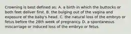 Crowning is best defined as: A. a birth in which the buttocks or both feet deliver first. B. the bulging out of the vagina and exposure of the baby's head. C. the natural loss of the embryo or fetus before the 28th week of pregnancy. D. a spontaneous miscarriage or induced loss of the embryo or fetus.