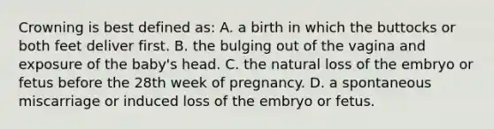 Crowning is best defined as: A. a birth in which the buttocks or both feet deliver first. B. the bulging out of the vagina and exposure of the baby's head. C. the natural loss of the embryo or fetus before the 28th week of pregnancy. D. a spontaneous miscarriage or induced loss of the embryo or fetus.