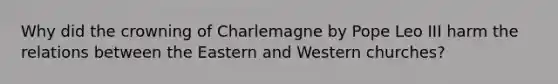 Why did the crowning of Charlemagne by Pope Leo III harm the relations between the Eastern and Western churches?