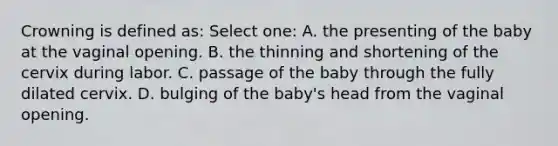 Crowning is defined as: Select one: A. the presenting of the baby at the vaginal opening. B. the thinning and shortening of the cervix during labor. C. passage of the baby through the fully dilated cervix. D. bulging of the baby's head from the vaginal opening.