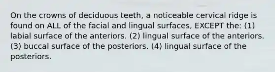 On the crowns of deciduous teeth, a noticeable cervical ridge is found on ALL of the facial and lingual surfaces, EXCEPT the: (1) labial surface of the anteriors. (2) lingual surface of the anteriors. (3) buccal surface of the posteriors. (4) lingual surface of the posteriors.