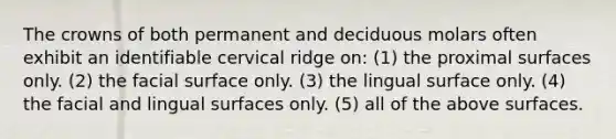 The crowns of both permanent and deciduous molars often exhibit an identifiable cervical ridge on: (1) the proximal surfaces only. (2) the facial surface only. (3) the lingual surface only. (4) the facial and lingual surfaces only. (5) all of the above surfaces.