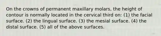 On the crowns of permanent maxillary molars, the height of contour is normally located in the cervical third on: (1) the facial surface. (2) the lingual surface. (3) the mesial surface. (4) the distal surface. (5) all of the above surfaces.