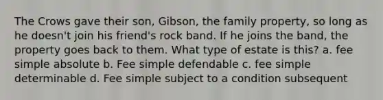 The Crows gave their son, Gibson, the family property, so long as he doesn't join his friend's rock band. If he joins the band, the property goes back to them. What type of estate is this? a. fee simple absolute b. Fee simple defendable c. fee simple determinable d. Fee simple subject to a condition subsequent