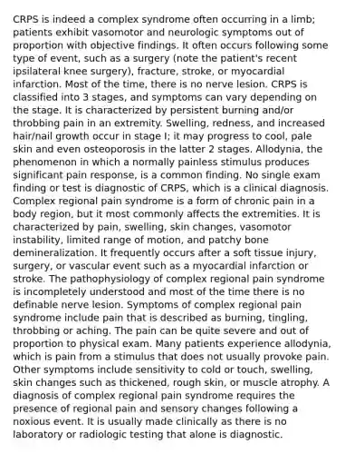 CRPS is indeed a complex syndrome often occurring in a limb; patients exhibit vasomotor and neurologic symptoms out of proportion with objective findings. It often occurs following some type of event, such as a surgery (note the patient's recent ipsilateral knee surgery), fracture, stroke, or myocardial infarction. Most of the time, there is no nerve lesion. CRPS is classified into 3 stages, and symptoms can vary depending on the stage. It is characterized by persistent burning and/or throbbing pain in an extremity. Swelling, redness, and increased hair/nail growth occur in stage I; it may progress to cool, pale skin and even osteoporosis in the latter 2 stages. Allodynia, the phenomenon in which a normally painless stimulus produces significant pain response, is a common finding. No single exam finding or test is diagnostic of CRPS, which is a clinical diagnosis. Complex regional pain syndrome is a form of chronic pain in a body region, but it most commonly affects the extremities. It is characterized by pain, swelling, skin changes, vasomotor instability, limited range of motion, and patchy bone demineralization. It frequently occurs after a soft tissue injury, surgery, or vascular event such as a myocardial infarction or stroke. The pathophysiology of complex regional pain syndrome is incompletely understood and most of the time there is no definable nerve lesion. Symptoms of complex regional pain syndrome include pain that is described as burning, tingling, throbbing or aching. The pain can be quite severe and out of proportion to physical exam. Many patients experience allodynia, which is pain from a stimulus that does not usually provoke pain. Other symptoms include sensitivity to cold or touch, swelling, skin changes such as thickened, rough skin, or muscle atrophy. A diagnosis of complex regional pain syndrome requires the presence of regional pain and sensory changes following a noxious event. It is usually made clinically as there is no laboratory or radiologic testing that alone is diagnostic.