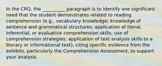 In the CRQ, the __________ paragraph is to identify one significant need that the student demonstrates related to reading comprehension (e.g., vocabulary knowledge; knowledge of sentence and grammatical structures; application of literal, inferential, or evaluative comprehension skills; use of comprehension strategies; application of text analysis skills to a literary or informational text), citing specific evidence from the exhibits, particularly the Comprehension Assessment, to support your analysis.