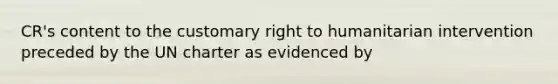 CR's content to the customary right to humanitarian intervention preceded by the UN charter as evidenced by