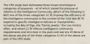 The CRS study best delineated three broad chronological categories of proposals - all of which stated the purpose of reforms in the Intelligence Community. Which of the following is NOT one of the three categories? A) To improve the efficiency of the intelligence community in the context of the Cold War B) To respond to specific intelligence failures or improprieties, including the Bay of Pigs, the "family jewels," the Iran-Contra affair, and others C) To refocus intelligence community requirements and structure in the post-cold war era D) None of the above are one of the three categories E) All of the above are part of the CRS study