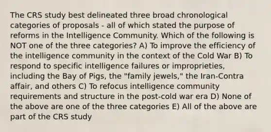 The CRS study best delineated three broad chronological categories of proposals - all of which stated the purpose of reforms in the Intelligence Community. Which of the following is NOT one of the three categories? A) To improve the efficiency of the intelligence community in the context of the Cold War B) To respond to specific intelligence failures or improprieties, including the Bay of Pigs, the "family jewels," the Iran-Contra affair, and others C) To refocus intelligence community requirements and structure in the post-cold war era D) None of the above are one of the three categories E) All of the above are part of the CRS study