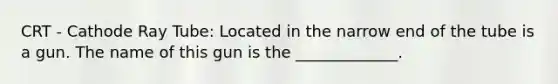 CRT - Cathode Ray Tube: Located in the narrow end of the tube is a gun. The name of this gun is the _____________.