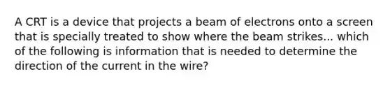 A CRT is a device that projects a beam of electrons onto a screen that is specially treated to show where the beam strikes... which of the following is information that is needed to determine the direction of the current in the wire?