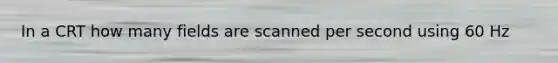 In a CRT how many fields are scanned per second using 60 Hz