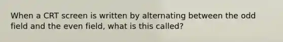 When a CRT screen is written by alternating between the odd field and the even field, what is this called?