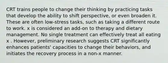 CRT trains people to change their thinking by practicing tasks that develop the ability to shift perspective, or even broaden it. These are often low-stress tasks, such as taking a different route to work. x is considered an add-on to therapy and dietary management. No single treatment can effectively treat all eating x . However, preliminary research suggests CRT significantly enhances patients' capacities to change their behaviors, and initiates the recovery process in a non-x manner.