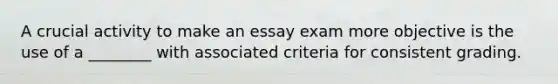 A crucial activity to make an essay exam more objective is the use of a ________ with associated criteria for consistent grading.