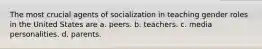 The most crucial agents of socialization in teaching gender roles in the United States are a. peers. b. teachers. c. media personalities. d. parents.