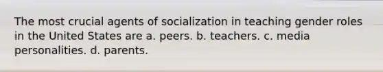 The most crucial agents of socialization in teaching gender roles in the United States are a. peers. b. teachers. c. media personalities. d. parents.